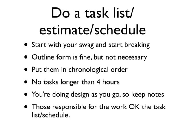 Do a task list/
estimate/schedule
• Start with your swag and start breaking
• Outline form is ﬁne, but not necessary
• Put them in chronological order
• No tasks longer than 4 hours
• You’re doing design as you go, so keep notes
• Those responsible for the work OK the task
list/schedule.
