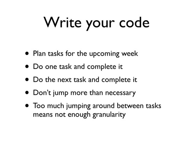 Write your code
• Plan tasks for the upcoming week
• Do one task and complete it
• Do the next task and complete it
• Don’t jump more than necessary
• Too much jumping around between tasks
means not enough granularity
