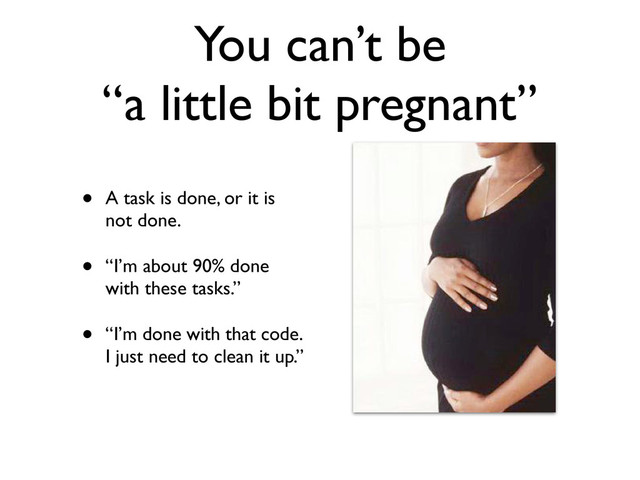 You can’t be
“a little bit pregnant”
• A task is done, or it is
not done.
• “I’m about 90% done
with these tasks.”
• “I’m done with that code.
I just need to clean it up.”
