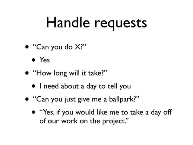 Handle requests
• “Can you do X?”
• Yes
• “How long will it take?”
• I need about a day to tell you
• “Can you just give me a ballpark?”
• “Yes, if you would like me to take a day off
of our work on the project.”
