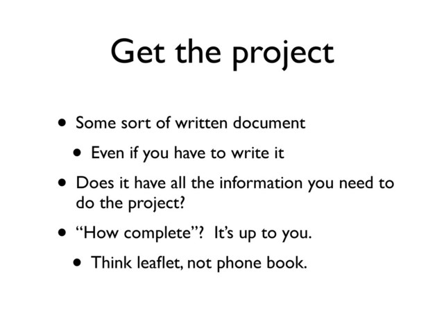 Get the project
• Some sort of written document
• Even if you have to write it
• Does it have all the information you need to
do the project?
• “How complete”? It’s up to you.
• Think leaﬂet, not phone book.
