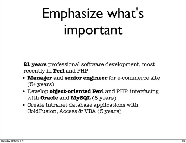 Emphasize what's
important
21 years professional software development, most
recently in Perl and PHP
• Manager and senior engineer for e-commerce site
(3+ years)
• Develop object-oriented Perl and PHP, interfacing
with Oracle and MySQL (8 years)
• Create intranet database applications with
ColdFusion, Access & VBA (5 years)
29
Saturday, October 1, 11
