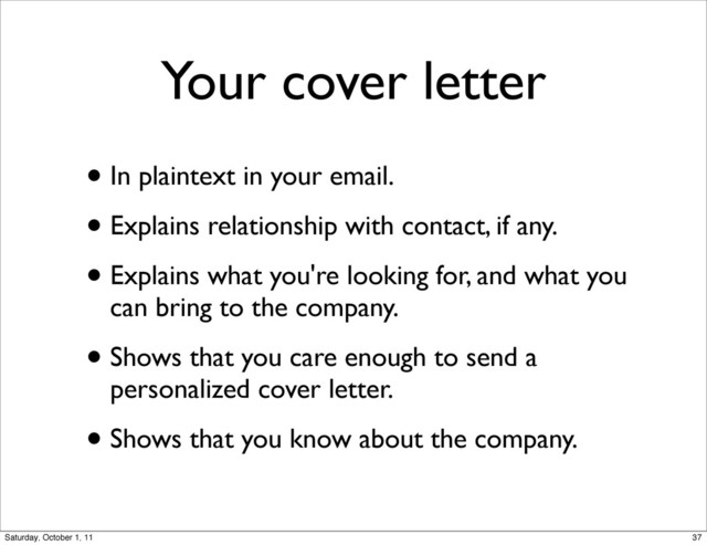 Your cover letter
• In plaintext in your email.
• Explains relationship with contact, if any.
• Explains what you're looking for, and what you
can bring to the company.
• Shows that you care enough to send a
personalized cover letter.
• Shows that you know about the company.
37
Saturday, October 1, 11
