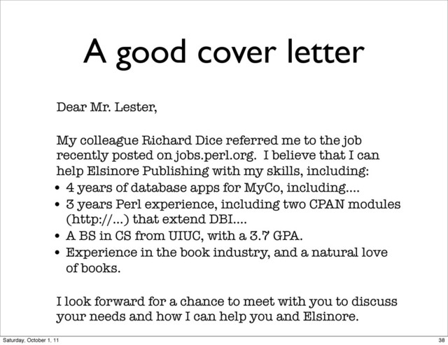 A good cover letter
Dear Mr. Lester,
My colleague Richard Dice referred me to the job
recently posted on jobs.perl.org. I believe that I can
help Elsinore Publishing with my skills, including:
• 4 years of database apps for MyCo, including....
• 3 years Perl experience, including two CPAN modules
(http://...) that extend DBI....
• A BS in CS from UIUC, with a 3.7 GPA.
• Experience in the book industry, and a natural love
of books.
I look forward for a chance to meet with you to discuss
your needs and how I can help you and Elsinore.
38
Saturday, October 1, 11
