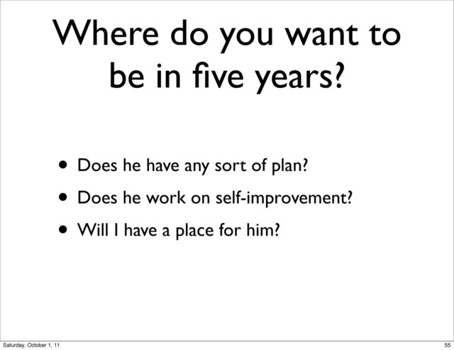 Where do you want to
be in ﬁve years?
• Does he have any sort of plan?
• Does he work on self-improvement?
• Will I have a place for him?
55
Saturday, October 1, 11

