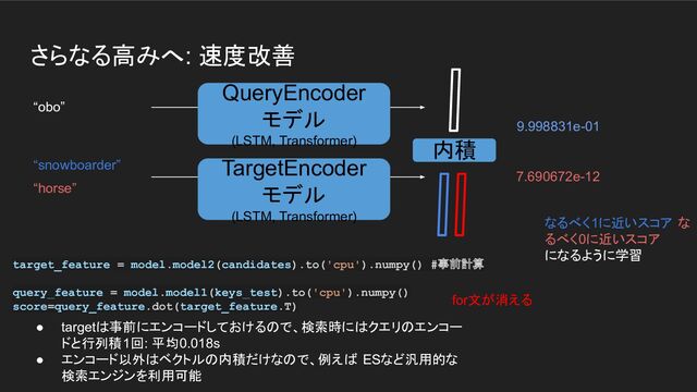 さらなる高みへ: 速度改善
“obo”
“horse”
9.998831e-01
7.690672e-12
QueryEncoder
モデル
(LSTM, Transformer)
TargetEncoder
モデル
(LSTM, Transformer)
“snowboarder”
内積
なるべく1に近いスコア な
るべく0に近いスコア
になるように学習
target_feature = model.model2(candidates).to('cpu').numpy() #事前計算
query_feature = model.model1(keys_test).to('cpu').numpy()
score=query_feature.dot(target_feature.T)
● targetは事前にエンコードしておけるので、検索時にはクエリのエンコー
ドと行列積1回: 平均0.018s
● エンコード以外はベクトルの内積だけなので、例えば ESなど汎用的な
検索エンジンを利用可能
for文が消える
