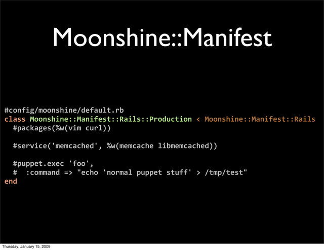 Moonshine::Manifest
#config/moonshine/default.rb
class Moonshine::Manifest::Rails::Production < Moonshine::Manifest::Rails
#packages(%w(vim curl))
#service('memcached', %w(memcache libmemcached))
#puppet.exec 'foo',
# :command => "echo 'normal puppet stuff' > /tmp/test"
end
Thursday, January 15, 2009
