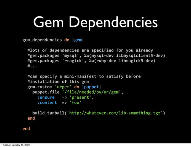 Gem Dependencies
gem_dependencies do |gem|
#lots of dependencies are specified for you already
#gem.packages 'mysql', %w(mysql‐dev libmysqlclient5‐dev)
#gem.packages 'rmagick', %w(ruby‐dev libmagick9‐dev)
#...
#can specify a mini‐manifest to satisfy before
#installation of this gem
gem.custom 'urgem' do |puppet|
puppet.file '/file/needed/by/ur/gem',
:ensure => 'present',
:content => 'foo'
build_tarball('http://whatever.com/lib‐something.tgz')
end
end
Thursday, January 15, 2009
