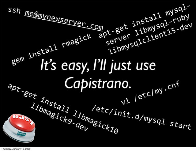 It’s easy, I’ll just use
Capistrano.
gem install rmagick
apt‐get install libmagick10
libmagick9‐dev
ssh me@mynewserver.com
vi /etc/my.cnf
apt‐get install mysql‐
server libmysql‐ruby
libmysqlclient15‐dev
/etc/init.d/mysql start
Thursday, January 15, 2009
