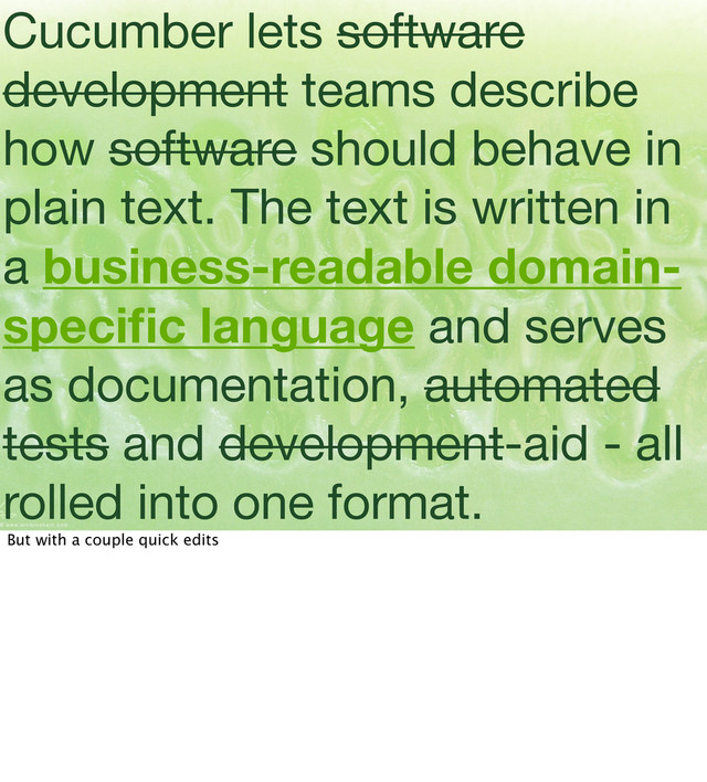 Cucumber lets software
development teams describe
how software should behave in
plain text. The text is written in
a business-readable domain-
speciﬁc language and serves
as documentation, automated
tests and development-aid - all
rolled into one format.
But with a couple quick edits
