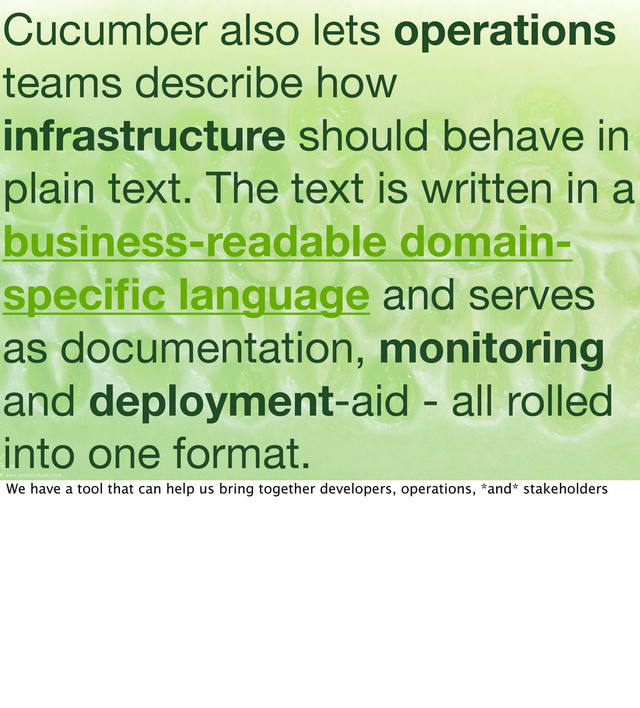 Cucumber also lets operations
teams describe how
infrastructure should behave in
plain text. The text is written in a
business-readable domain-
speciﬁc language and serves
as documentation, monitoring
and deployment-aid - all rolled
into one format.
We have a tool that can help us bring together developers, operations, *and* stakeholders
