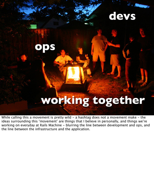 devs
ops
working together
While calling this a movement is pretty wild - a hashtag does not a movement make - the
ideas surrounding this ‘movement’ are things that I believe in personally, and things we’re
working on everyday at Rails Machine - blurring the line between development and ops, and
the line between the infrastructure and the application.

