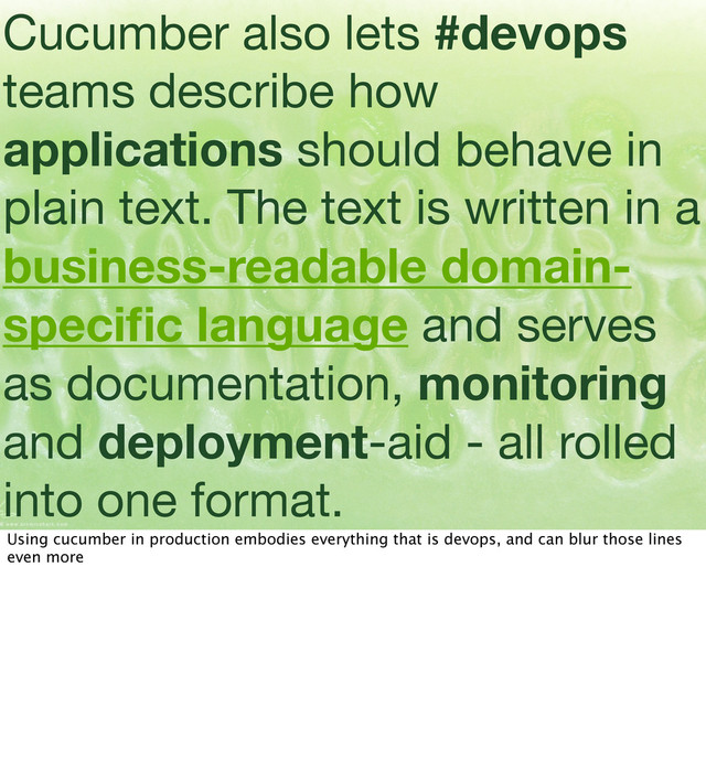 Cucumber also lets #devops
teams describe how
applications should behave in
plain text. The text is written in a
business-readable domain-
speciﬁc language and serves
as documentation, monitoring
and deployment-aid - all rolled
into one format.
Using cucumber in production embodies everything that is devops, and can blur those lines
even more
