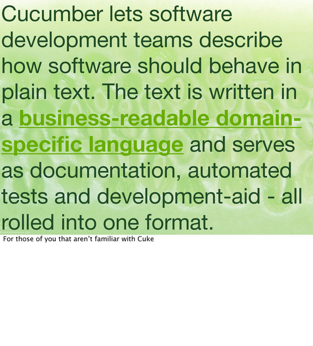 Cucumber lets software
development teams describe
how software should behave in
plain text. The text is written in
a business-readable domain-
speciﬁc language and serves
as documentation, automated
tests and development-aid - all
rolled into one format.
For those of you that aren’t familiar with Cuke
