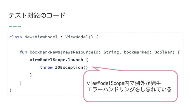 テスト対象のコード
class NewsViewModel : ViewModel() {
fun bookmarkNews(newsResourceId: String, bookmarked: Boolean) {
viewModelScope.launch {
throw IOException()
}
}
}
viewModelScope内で例外が発生
エラーハンドリングをし忘れている
