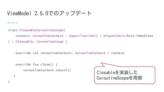 ViewModel 2.5.0でのアップデート
class CloseableCoroutineScope(
context: CoroutineContext = SupervisorJob() + Dispatchers.Main.immediate
) : Closeable, CoroutineScope {
override val coroutineContext: CoroutineContext = context
override fun close() {
coroutineContext.cancel()
}
}
Closableを実装した
CoroutineScopeを用意

