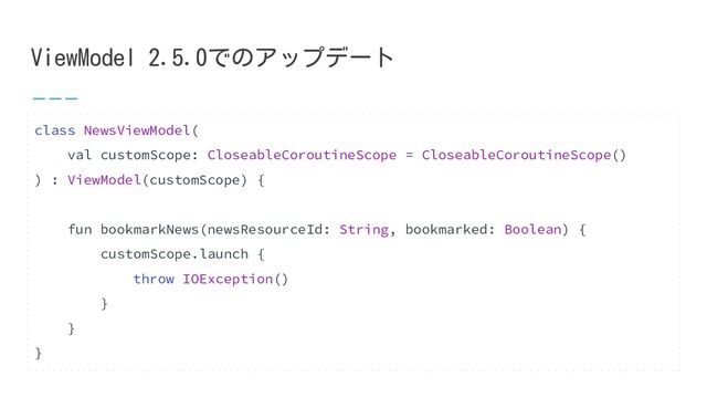 ViewModel 2.5.0でのアップデート
class NewsViewModel(
val customScope: CloseableCoroutineScope = CloseableCoroutineScope()
) : ViewModel(customScope) {
fun bookmarkNews(newsResourceId: String, bookmarked: Boolean) {
customScope.launch {
throw IOException()
}
}
}
