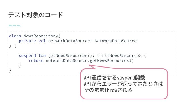 テスト対象のコード
class NewsRepository(
private val networkDataSource: NetworkDataSource
) {
suspend fun getNewsResources(): List {
return networkDataSource.getNewsResources()
}
}
API通信をするsuspend関数
APIからエラーが返ってきたときは
そのままthrowされる
