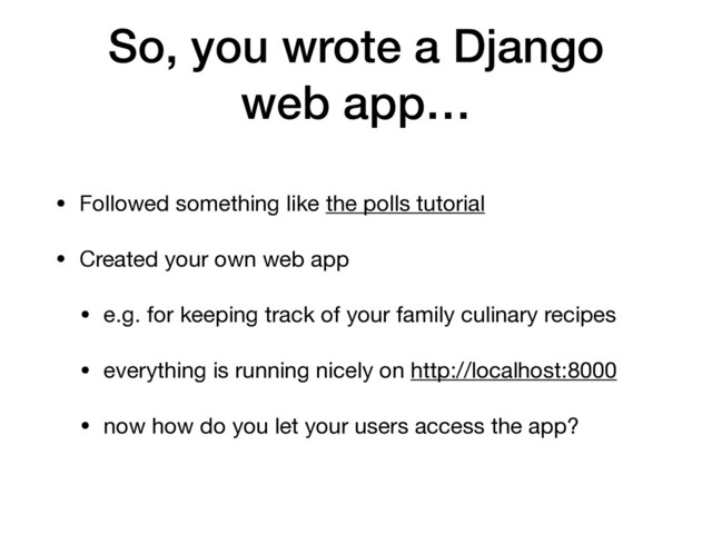 So, you wrote a Django
web app…
• Followed something like the polls tutorial

• Created your own web app

• e.g. for keeping track of your family culinary recipes

• everything is running nicely on http://localhost:8000

• now how do you let your users access the app?
