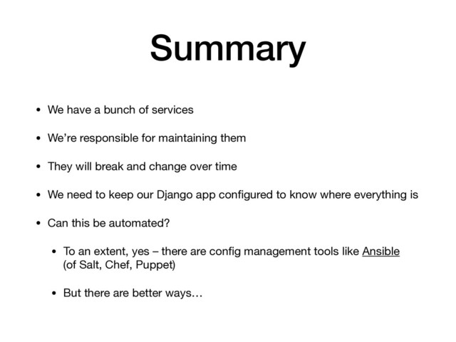 Summary
• We have a bunch of services

• We’re responsible for maintaining them

• They will break and change over time

• We need to keep our Django app conﬁgured to know where everything is

• Can this be automated?

• To an extent, yes – there are conﬁg management tools like Ansible 
(of Salt, Chef, Puppet)

• But there are better ways…

