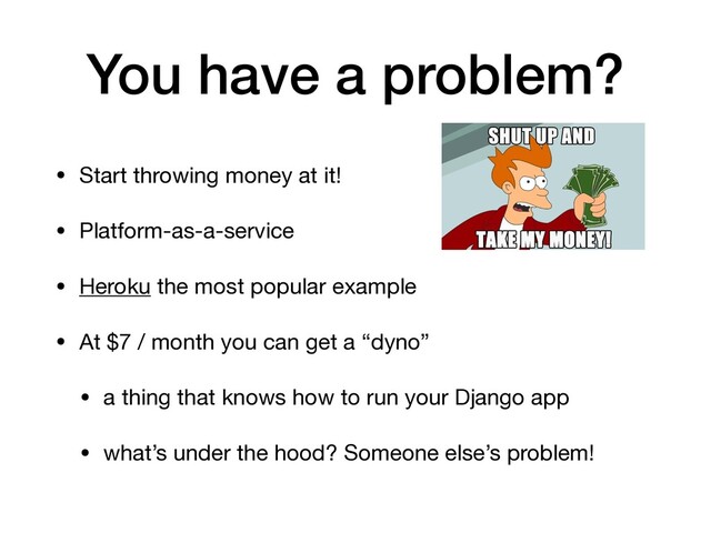 You have a problem?
• Start throwing money at it!

• Platform-as-a-service

• Heroku the most popular example

• At $7 / month you can get a “dyno”

• a thing that knows how to run your Django app

• what’s under the hood? Someone else’s problem!
