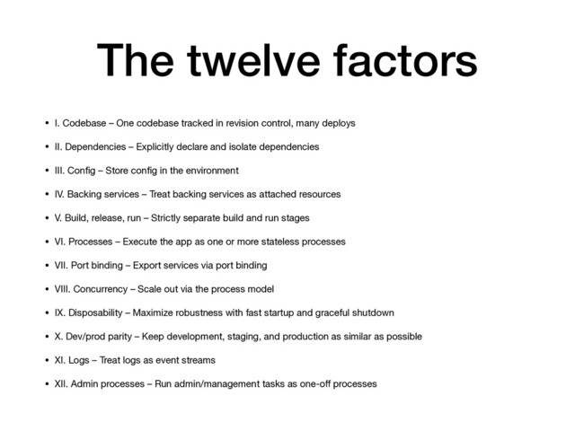 The twelve factors
• I. Codebase – One codebase tracked in revision control, many deploys

• II. Dependencies – Explicitly declare and isolate dependencies

• III. Conﬁg – Store conﬁg in the environment

• IV. Backing services – Treat backing services as attached resources

• V. Build, release, run – Strictly separate build and run stages

• VI. Processes – Execute the app as one or more stateless processes

• VII. Port binding – Export services via port binding

• VIII. Concurrency – Scale out via the process model

• IX. Disposability – Maximize robustness with fast startup and graceful shutdown

• X. Dev/prod parity – Keep development, staging, and production as similar as possible

• XI. Logs – Treat logs as event streams

• XII. Admin processes – Run admin/management tasks as one-oﬀ processes

