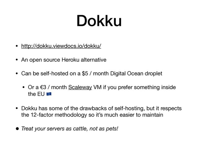 Dokku
• http://dokku.viewdocs.io/dokku/

• An open source Heroku alternative

• Can be self-hosted on a $5 / month Digital Ocean droplet

• Or a €3 / month Scaleway VM if you prefer something inside
the EU 

• Dokku has some of the drawbacks of self-hosting, but it respects
the 12-factor methodology so it’s much easier to maintain

• Treat your servers as cattle, not as pets!
