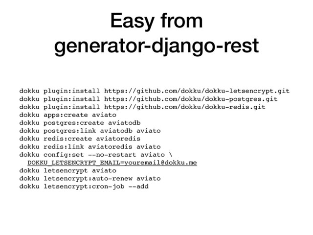 Easy from
generator-django-rest
dokku plugin:install https://github.com/dokku/dokku-letsencrypt.git
dokku plugin:install https://github.com/dokku/dokku-postgres.git
dokku plugin:install https://github.com/dokku/dokku-redis.git
dokku apps:create aviato
dokku postgres:create aviatodb
dokku postgres:link aviatodb aviato
dokku redis:create aviatoredis
dokku redis:link aviatoredis aviato
dokku config:set --no-restart aviato \
DOKKU_LETSENCRYPT_EMAIL=youremail@dokku.me 
dokku letsencrypt aviato
dokku letsencrypt:auto-renew aviato
dokku letsencrypt:cron-job --add
