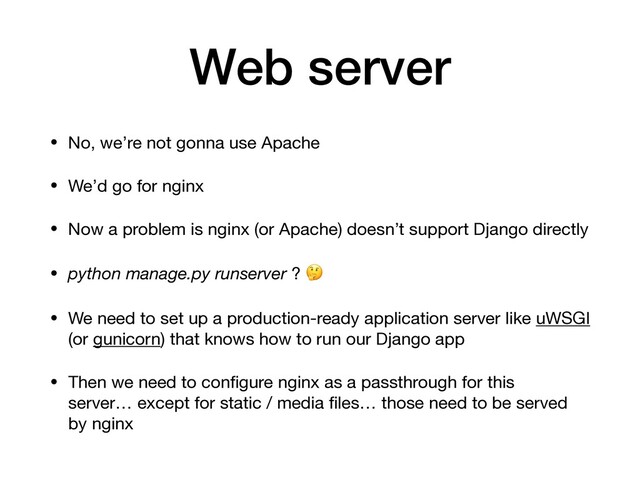 Web server
• No, we’re not gonna use Apache

• We’d go for nginx

• Now a problem is nginx (or Apache) doesn’t support Django directly

• python manage.py runserver ? 

• We need to set up a production-ready application server like uWSGI
(or gunicorn) that knows how to run our Django app

• Then we need to conﬁgure nginx as a passthrough for this
server… except for static / media ﬁles… those need to be served
by nginx
