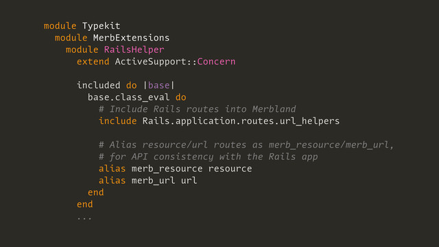 module Typekit
module MerbExtensions
module RailsHelper
extend ActiveSupport::Concern
included do |base|
base.class_eval do
# Include Rails routes into Merbland
include Rails.application.routes.url_helpers
# Alias resource/url routes as merb_resource/merb_url,
# for API consistency with the Rails app
alias merb_resource resource
alias merb_url url
end
end
...
