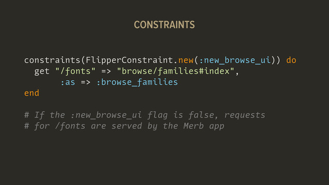 constraints(FlipperConstraint.new(:new_browse_ui)) do
get "/fonts" => "browse/families#index",
:as => :browse_families
end
# If the :new_browse_ui flag is false, requests
# for /fonts are served by the Merb app
CONSTRAINTS
