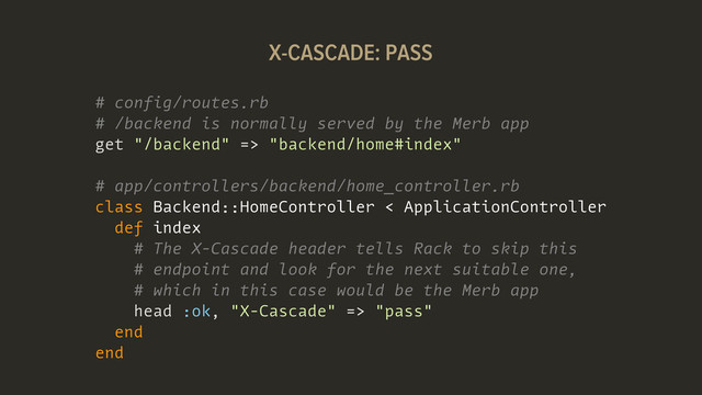 # config/routes.rb
# /backend is normally served by the Merb app
get "/backend" => "backend/home#index"
# app/controllers/backend/home_controller.rb
class Backend::HomeController < ApplicationController
def index
# The X-Cascade header tells Rack to skip this
# endpoint and look for the next suitable one,
# which in this case would be the Merb app
head :ok, "X-Cascade" => "pass"
end
end
X-CASCADE: PASS
