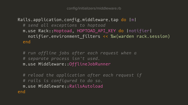 conﬁg/initializers/middleware.rb
Rails.application.config.middleware.tap do |m|
# send all exceptions to hoptoad
m.use Rack::Hoptoad, HOPTOAD_API_KEY do |notifier|
notifier.environment_filters << %w(warden rack.session)
end
# run offline jobs after each request when a
# separate process isn't used.
m.use Middleware::OfflineJobRunner
# reload the application after each request if
# rails is configured to do so.
m.use Middleware::RailsAutoload
end
