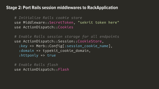 # Initialize Rails cookie store
use Middleware::SecretToken, "sekrit token here"
use ActionDispatch::Cookies
# Enable Rails session storage for all endpoints
use ActionDispatch::Session::CookieStore,
:key => Merb::Config[:session_cookie_name],
:domain => typekit_cookie_domain,
:httponly => true
# Enable Rails flash
use ActionDispatch::Flash
Stage 2: Port Rails session middlewares to RackApplication
