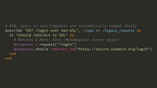 # BTW, specs in spec/requests are automatically tagged thusly
describe "GET /login over non-SSL", :type => :legacy_request do
it "should redirect to SSL" do
# Returns a Merb::Test::MakeRequest struct object
@response = request("/login")
@response.should redirect_to("https://secure.example.org/login")
end
end
