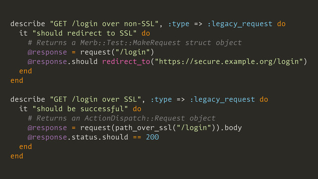 describe "GET /login over non-SSL", :type => :legacy_request do
it "should redirect to SSL" do
# Returns a Merb::Test::MakeRequest struct object
@response = request("/login")
@response.should redirect_to("https://secure.example.org/login")
end
end
describe "GET /login over SSL", :type => :legacy_request do
it "should be successful" do
# Returns an ActionDispatch::Request object
@response = request(path_over_ssl("/login")).body
@response.status.should == 200
end
end
