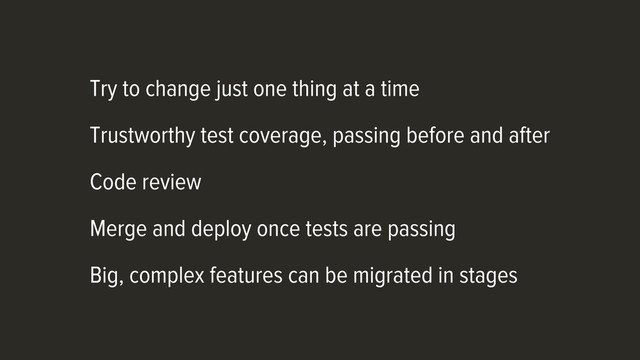 Try to change just one thing at a time
Trustworthy test coverage, passing before and after
Code review
Merge and deploy once tests are passing
Big, complex features can be migrated in stages

