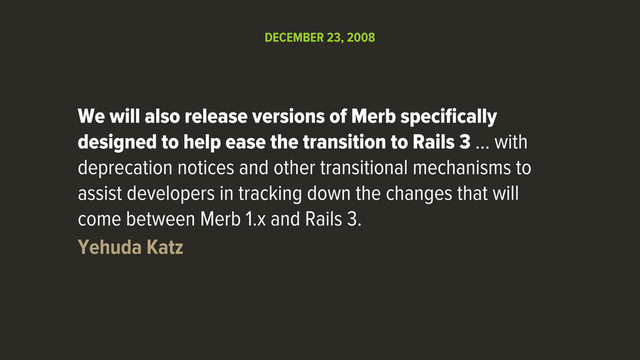 We will also release versions of Merb speciﬁcally
designed to help ease the transition to Rails 3 … with
deprecation notices and other transitional mechanisms to
assist developers in tracking down the changes that will
come between Merb 1.x and Rails 3.
Yehuda Katz
DECEMBER 23, 2008
