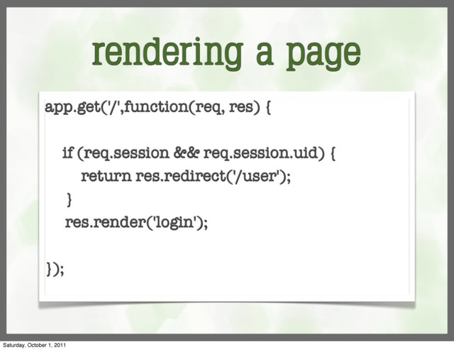 rendering a page
app.get('/',function(req, res) {
if (req.session && req.session.uid) {
return res.redirect('/user');
}
res.render('login');
});
Saturday, October 1, 2011
