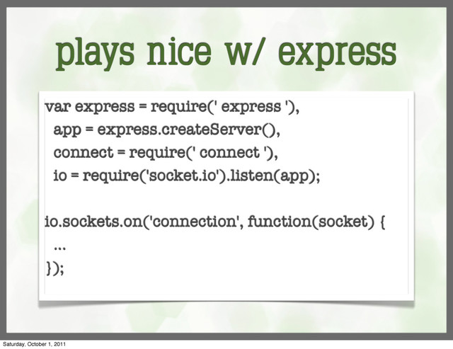 plays nice w/ express
var express = require(' express '),
app = express.createServer(),
connect = require(' connect '),
io = require('socket.io').listen(app);
io.sockets.on('connection', function(socket) {
...
});
Saturday, October 1, 2011
