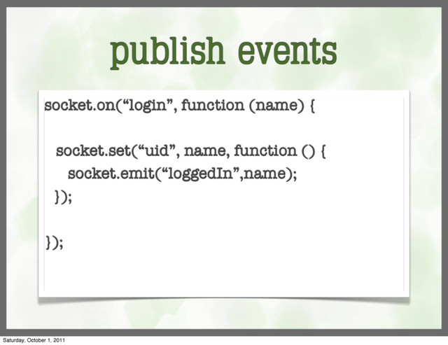 publish events
socket.on(“login”, function (name) {
socket.set(“uid”, name, function () {
socket.emit(“loggedIn”,name);
});
});
Saturday, October 1, 2011
