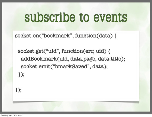 subscribe to events
socket.on(“bookmark”, function(data) {
socket.get(“uid”, function(err, uid) {
addBookmark(uid, data.page, data.title);
socket.emit(“bmarkSaved”, data);
});
});
Saturday, October 1, 2011

