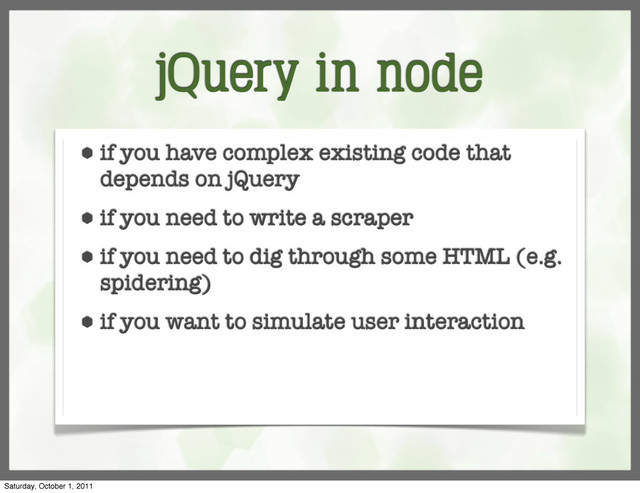 jQuery in node
⬢ if you have complex existing code that
depends on jQuery
⬢ if you need to write a scraper
⬢ if you need to dig through some HTML (e.g.
spidering)
⬢ if you want to simulate user interaction
Saturday, October 1, 2011

