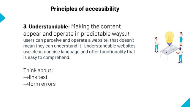Principles of accessibility
3. Understandable:
If
users can perceive and operate a website, that doesn’t
mean they can understand it. Understandable websites
use clear, concise language and offer functionality that
is easy to comprehend.
→
→
