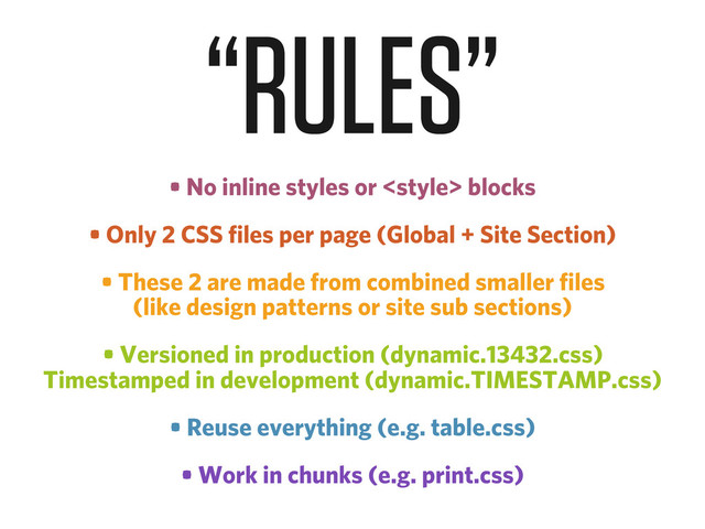 • No inline styles or  blocks
• Only 2 CSS files per page (Global + Site Section)
• These 2 are made from combined smaller files
(like design patterns or site sub sections)
• Versioned in production (dynamic.13432.css)
Timestamped in development (dynamic.TIMESTAMP.css)
• Reuse everything (e.g. table.css)
• Work in chunks (e.g. print.css)
“RULES”
