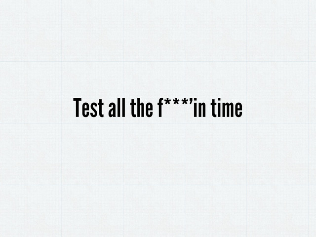 Test all the f***’in time

