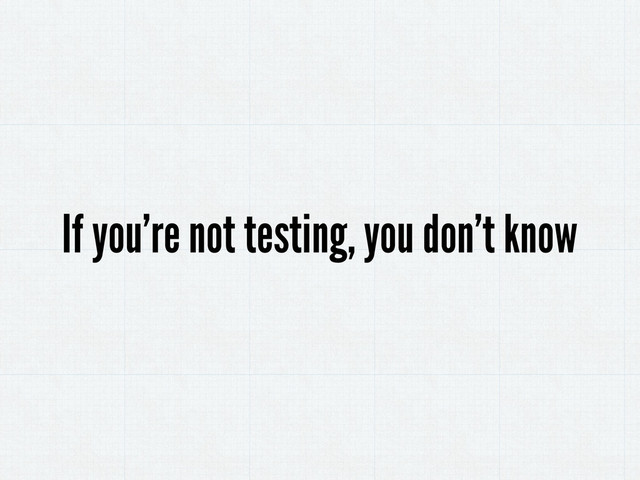 If you’re not testing, you don’t know
