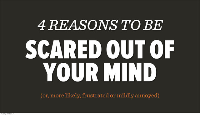 4 REASONS TO BE
SCARED OUT OF
YOUR MIND
(or, more likely, frustrated or mildly annoyed)
Thursday, October 6, 11
