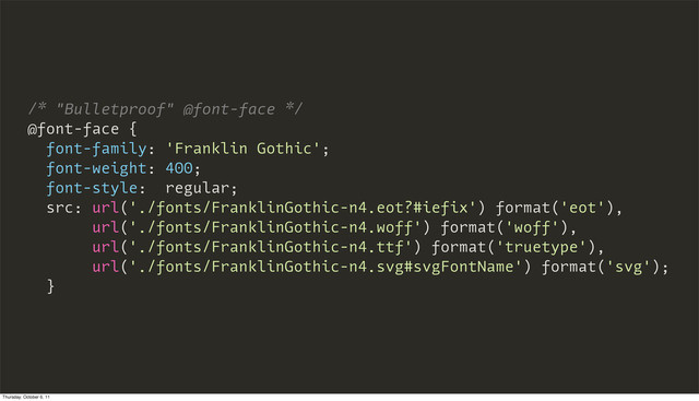 /* "Bulletproof" @font-face */
@font-face {
font-family: 'Franklin Gothic';
font-weight: 400;
font-style: regular;
src: url('./fonts/FranklinGothic-n4.eot?#iefix') format('eot'),
url('./fonts/FranklinGothic-n4.woff') format('woff'),
url('./fonts/FranklinGothic-n4.ttf') format('truetype'),
url('./fonts/FranklinGothic-n4.svg#svgFontName') format('svg');
}
Thursday, October 6, 11

