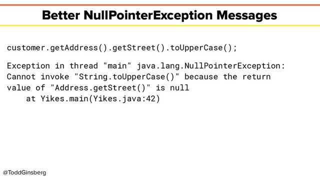 @ToddGinsberg
Better NullPointerException Messages
customer.getAddress().getStreet().toUpperCase();
Exception in thread "main" java.lang.NullPointerException:
Cannot invoke "String.toUpperCase()" because the return
value of "Address.getStreet()" is null
at Yikes.main(Yikes.java:42)
